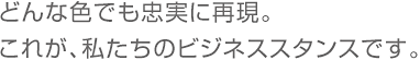 どんな色でも忠実に再現。これが、私たちのビジネススタンスです。