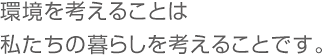 環境を考えることは私たちの暮らし考えることです。