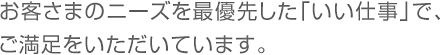 お客様のニーズを最優先した「いい仕事」でご満足をいただいています。